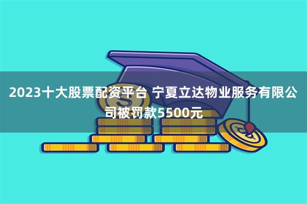 2023十大股票配资平台 宁夏立达物业服务有限公司被罚款5500元