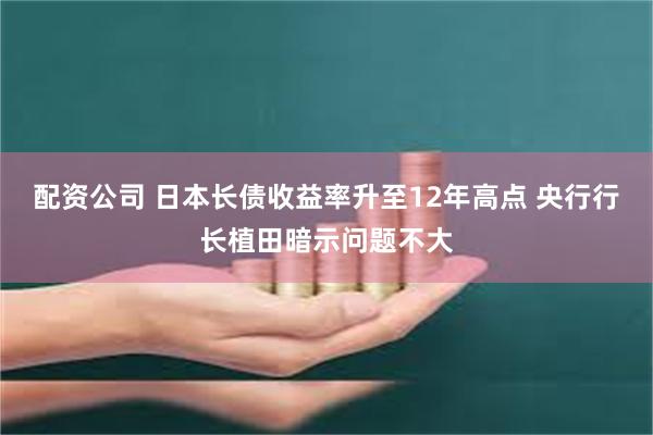 配资公司 日本长债收益率升至12年高点 央行行长植田暗示问题不大