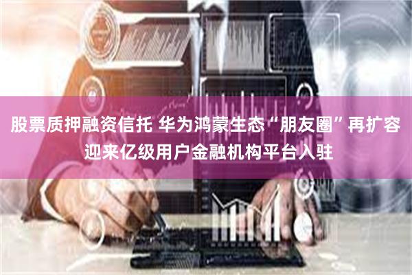 股票质押融资信托 华为鸿蒙生态“朋友圈”再扩容 迎来亿级用户金融机构平台入驻