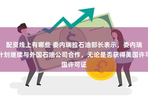 配资线上有哪些 委内瑞拉石油部长表示，委内瑞拉计划继续与外国石油公司合作，无论是否获得美国许可证