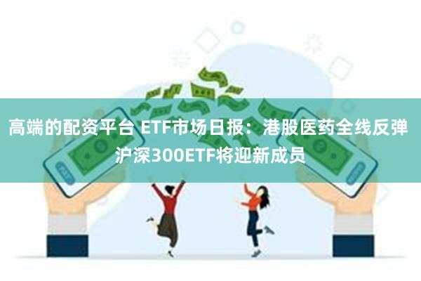 高端的配资平台 ETF市场日报：港股医药全线反弹 沪深300ETF将迎新成员