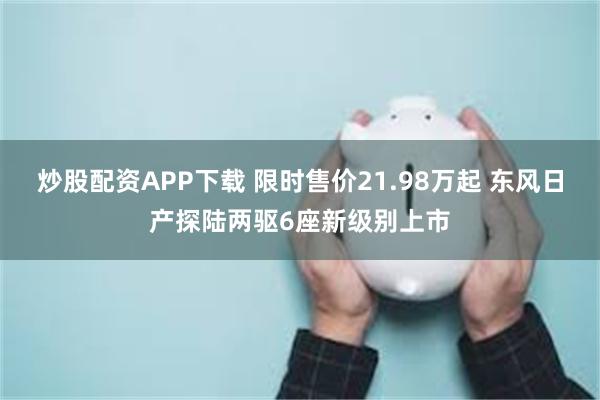 炒股配资APP下载 限时售价21.98万起 东风日产探陆两驱6座新级别上市