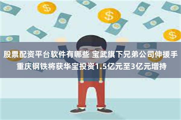 股票配资平台软件有哪些 宝武旗下兄弟公司伸援手 重庆钢铁将获华宝投资1.5亿元至3亿元增持