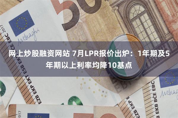 网上炒股融资网站 7月LPR报价出炉：1年期及5年期以上利率均降10基点