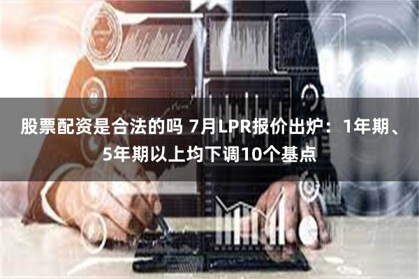 股票配资是合法的吗 7月LPR报价出炉：1年期、5年期以上均下调10个基点