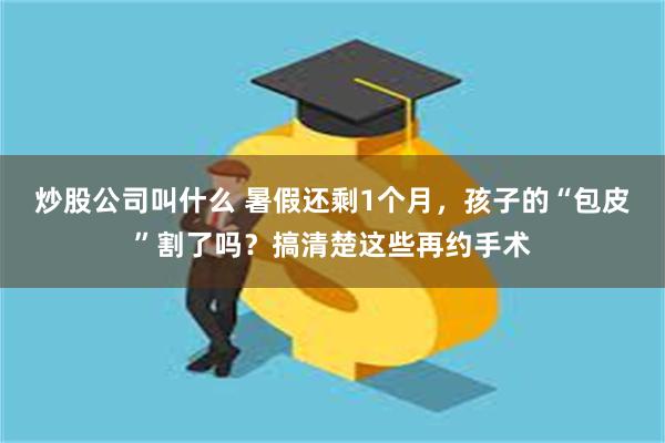 炒股公司叫什么 暑假还剩1个月，孩子的“包皮”割了吗？搞清楚这些再约手术