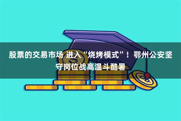 股票的交易市场 进入“烧烤模式”！鄂州公安坚守岗位战高温斗酷暑