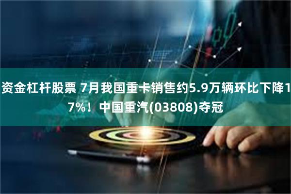 资金杠杆股票 7月我国重卡销售约5.9万辆环比下降17%！中国重汽(03808)夺冠