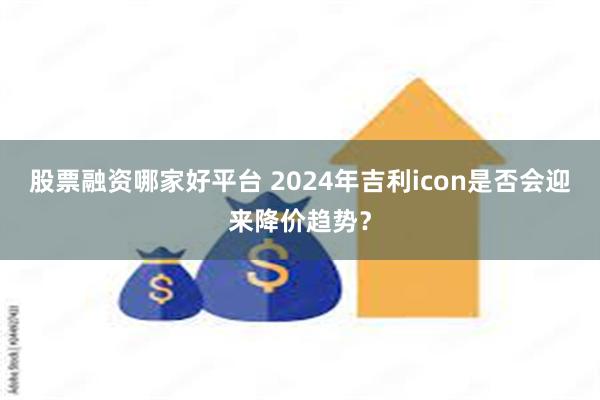 股票融资哪家好平台 2024年吉利icon是否会迎来降价趋势？