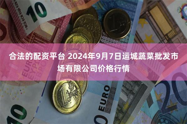 合法的配资平台 2024年9月7日运城蔬菜批发市场有限公司价格行情