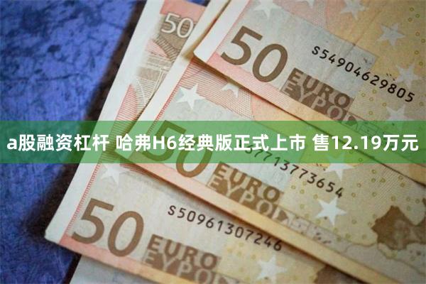 a股融资杠杆 哈弗H6经典版正式上市 售12.19万元