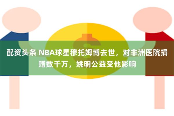 配资头条 NBA球星穆托姆博去世，对非洲医院捐赠数千万，姚明公益受他影响