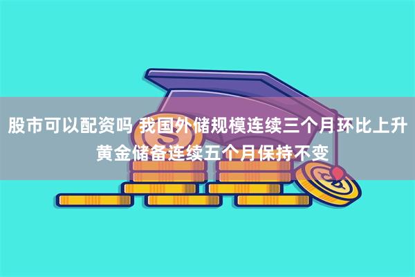 股市可以配资吗 我国外储规模连续三个月环比上升  黄金储备连续五个月保持不变