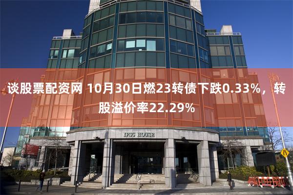 谈股票配资网 10月30日燃23转债下跌0.33%，转股溢价率22.29%