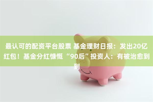 最认可的配资平台股票 基金理财日报：发出20亿红包！基金分红慷慨 “90后”投资人：有被治愈到