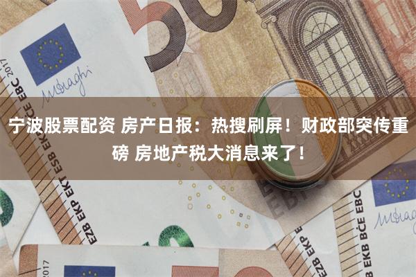 宁波股票配资 房产日报：热搜刷屏！财政部突传重磅 房地产税大消息来了！