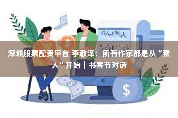 深圳股票配资平台 李敬泽：所有作家都是从“素人”开始｜书香节对话