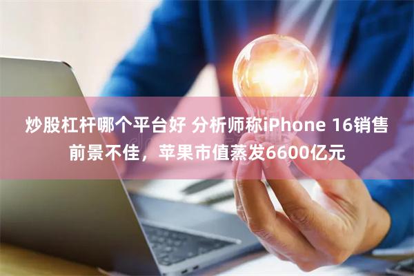 炒股杠杆哪个平台好 分析师称iPhone 16销售前景不佳，苹果市值蒸发6600亿元