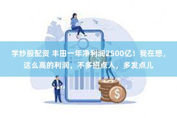 学炒股配资 丰田一年净利润2500亿！我在想，这么高的利润，不多招点人，多发点儿