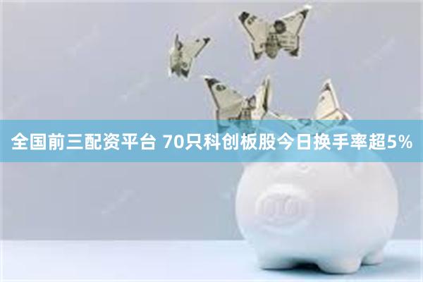 全国前三配资平台 70只科创板股今日换手率超5%