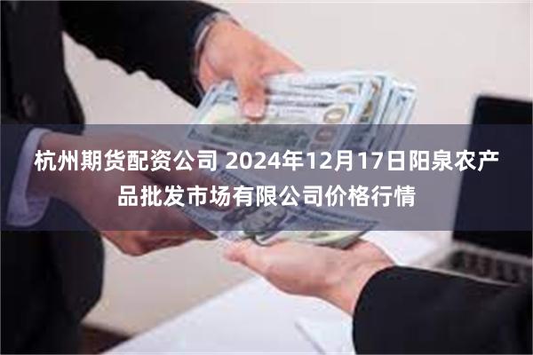 杭州期货配资公司 2024年12月17日阳泉农产品批发市场有限公司价格行情