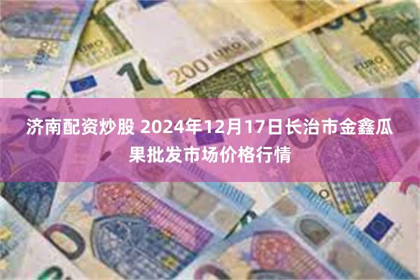 济南配资炒股 2024年12月17日长治市金鑫瓜果批发市场价格行情