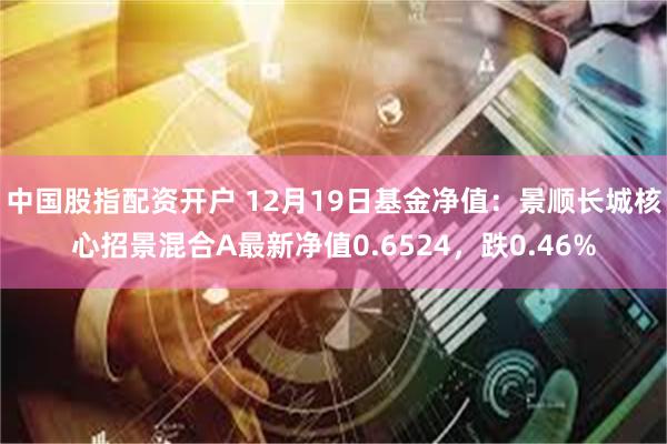 中国股指配资开户 12月19日基金净值：景顺长城核心招景混合A最新净值0.6524，跌0.46%