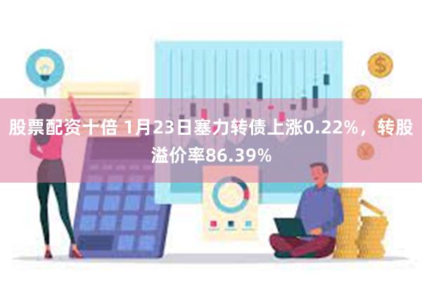 股票配资十倍 1月23日塞力转债上涨0.22%，转股溢价率86.39%