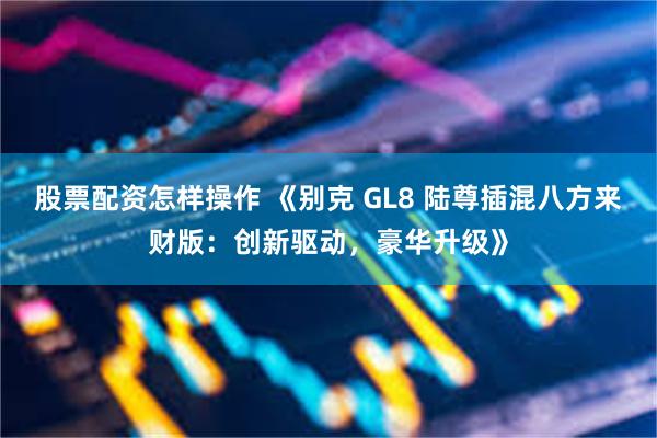 股票配资怎样操作 《别克 GL8 陆尊插混八方来财版：创新驱动，豪华升级》