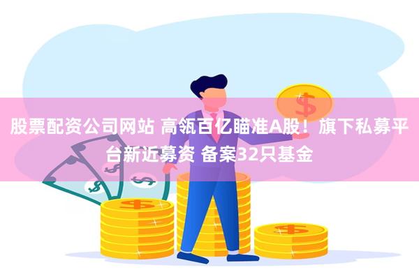 股票配资公司网站 高瓴百亿瞄准A股！旗下私募平台新近募资 备案32只基金