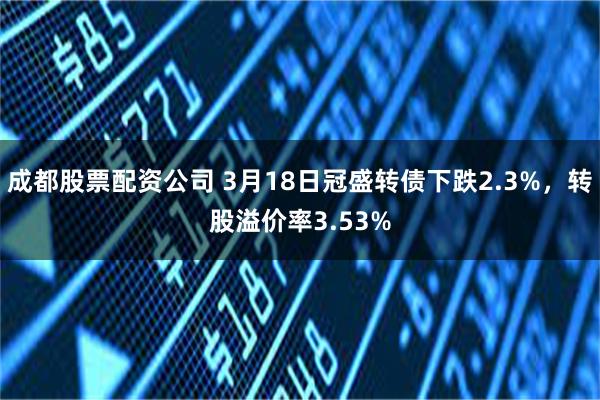 成都股票配资公司 3月18日冠盛转债下跌2.3%，转股溢价率3.53%