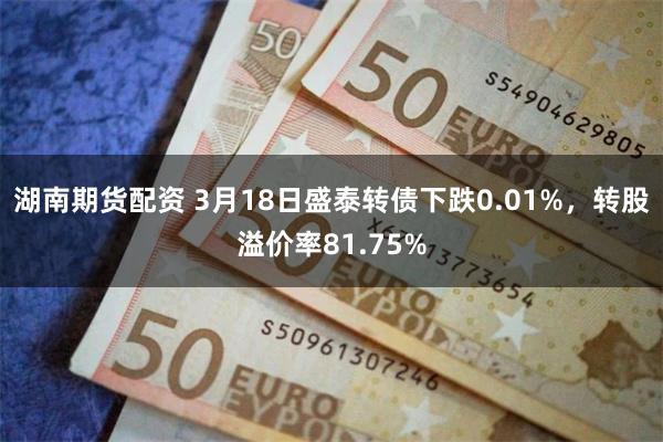 湖南期货配资 3月18日盛泰转债下跌0.01%，转股溢价率81.75%