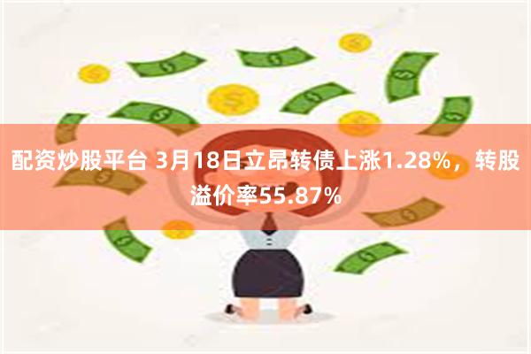 配资炒股平台 3月18日立昂转债上涨1.28%，转股溢价率55.87%