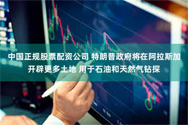 中国正规股票配资公司 特朗普政府将在阿拉斯加开辟更多土地 用于石油和天然气钻探