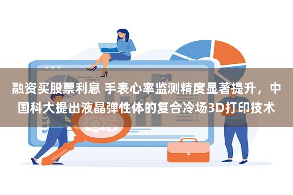 融资买股票利息 手表心率监测精度显著提升，中国科大提出液晶弹性体的复合冷场3D打印技术