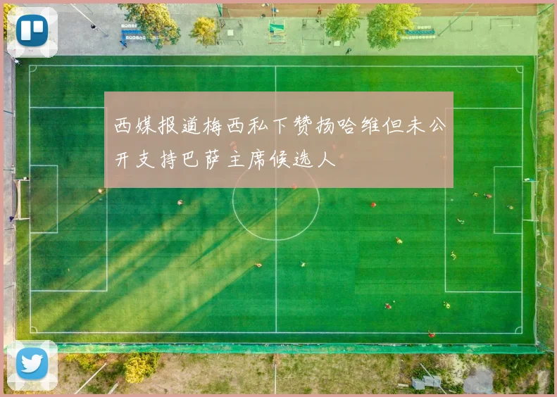 西媒报道梅西私下赞扬哈维但未公开支持巴萨主席候选人