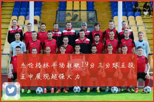 杰伦格林半场狂砍19分三分球五投五中展现超强火力