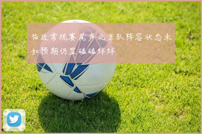 临近常规赛尾声北京队阵容状态未如预期仍显磕磕绊绊
