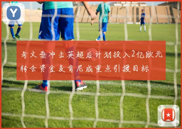 考文垂冲击英超后计划投入2亿欧元转会资金麦肯尼成重点引援目标