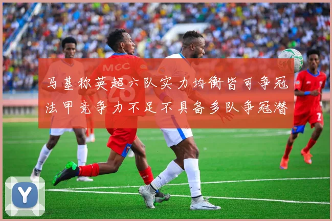 马基称英超六队实力均衡皆可争冠法甲竞争力不足不具备多队争冠潜力