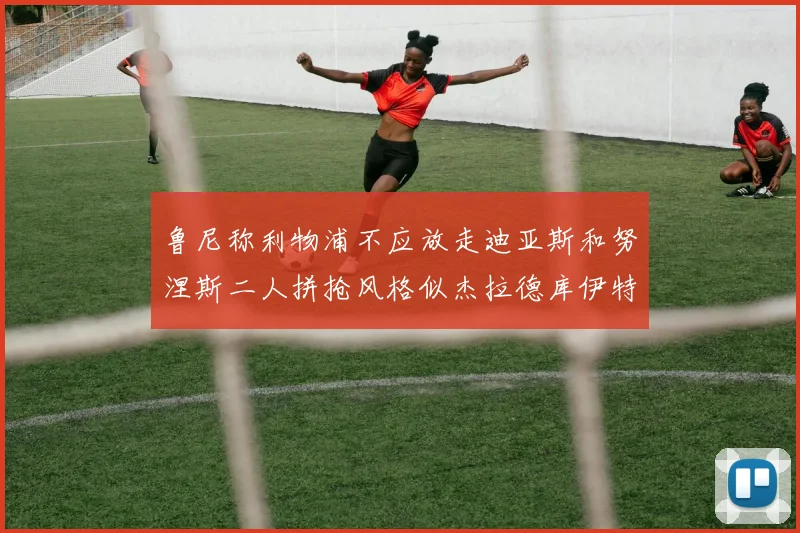 鲁尼称利物浦不应放走迪亚斯和努涅斯二人拼抢风格似杰拉德库伊特