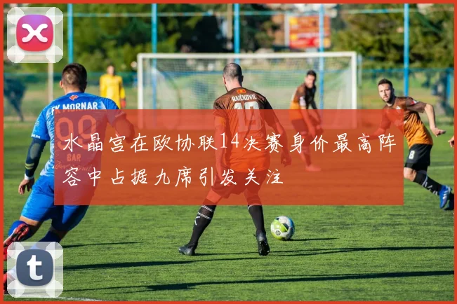 水晶宫在欧协联14决赛身价最高阵容中占据九席引发关注