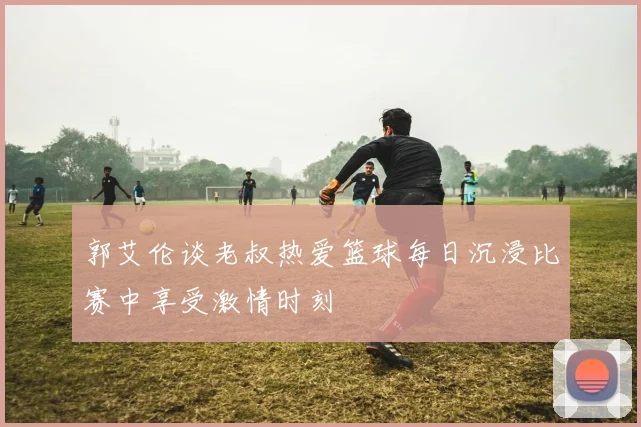 郭艾伦谈老叔热爱篮球每日沉浸比赛中享受激情时刻