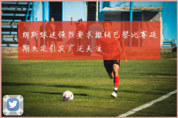 朗斯球迷强烈要求撤销巴黎比赛延期决定引发广泛关注