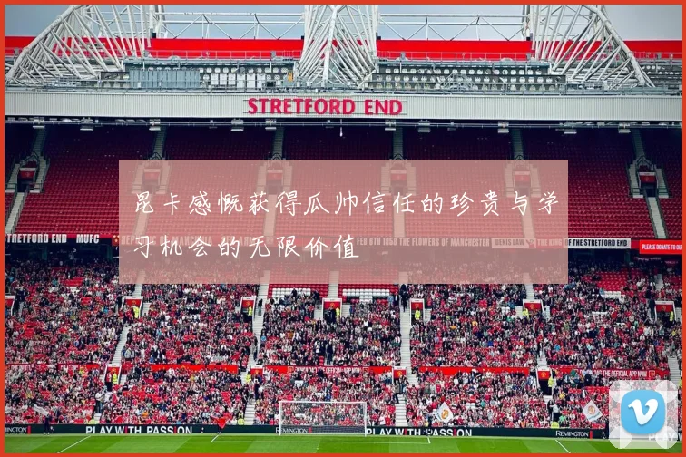 昆卡感慨获得瓜帅信任的珍贵与学习机会的无限价值