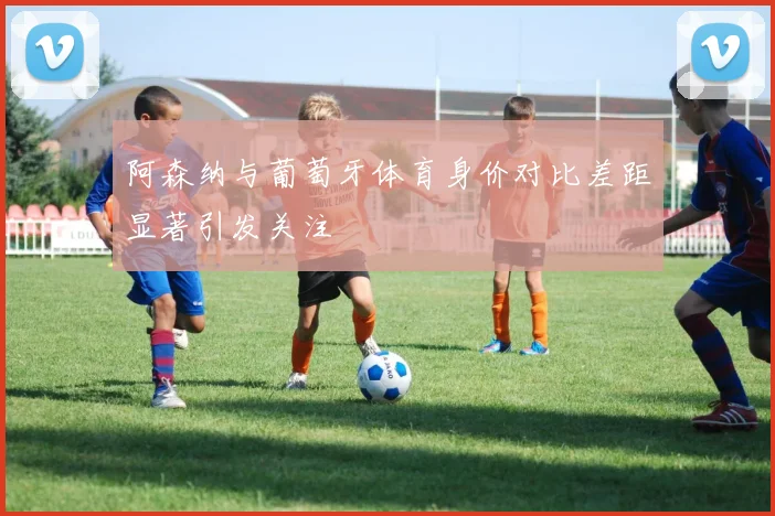 阿森纳与葡萄牙体育身价对比差距显著引发关注