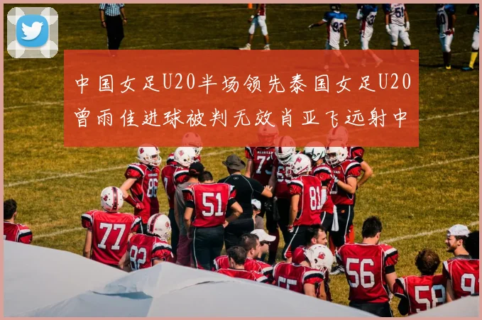 中国女足U20半场领先泰国女足U20曾雨佳进球被判无效肖亚飞远射中框