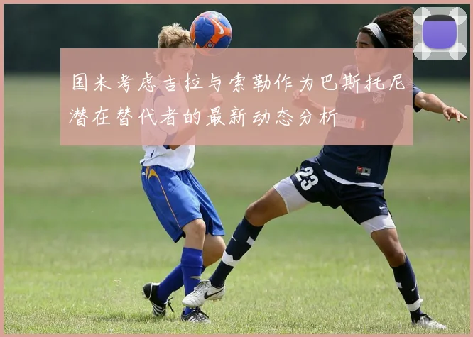国米考虑吉拉与索勒作为巴斯托尼潜在替代者的最新动态分析