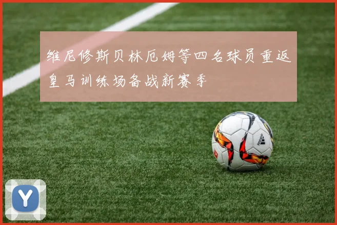 维尼修斯贝林厄姆等四名球员重返皇马训练场备战新赛季