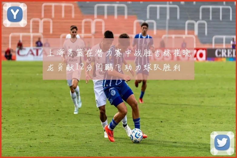 上海男篮在潜力赛中战胜吉林崔晓龙贡献12分闫鹏飞助力球队胜利